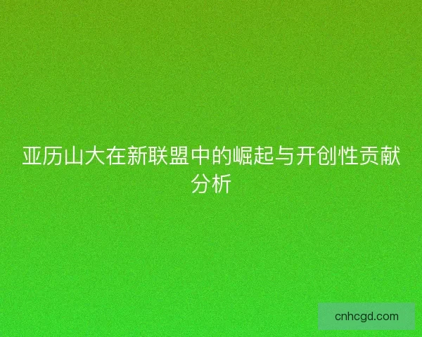 亚历山大在新联盟中的崛起与开创性贡献分析 亚历山大在新联盟中的崛起与开创性贡献分析