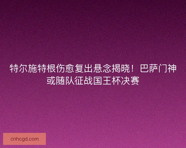 特尔施特根伤愈复出悬念揭晓！巴萨门神或随队征战国王杯决赛