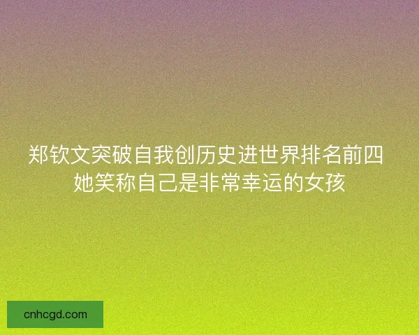 郑钦文突破自我创历史进世界排名前四 她笑称自己是非常幸运的女孩