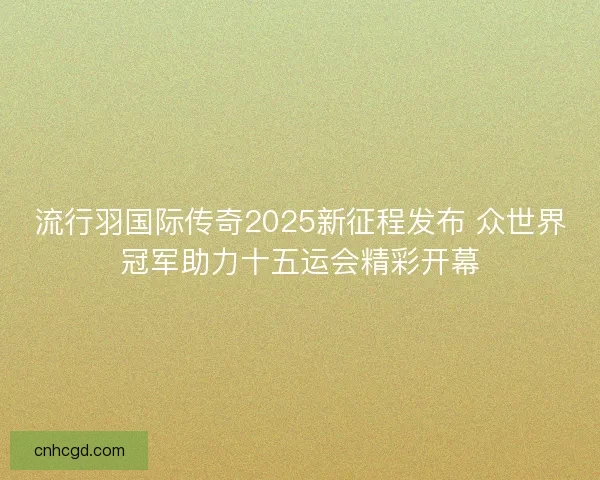 流行羽国际传奇2025新征程发布 众世界冠军助力十五运会精彩开幕