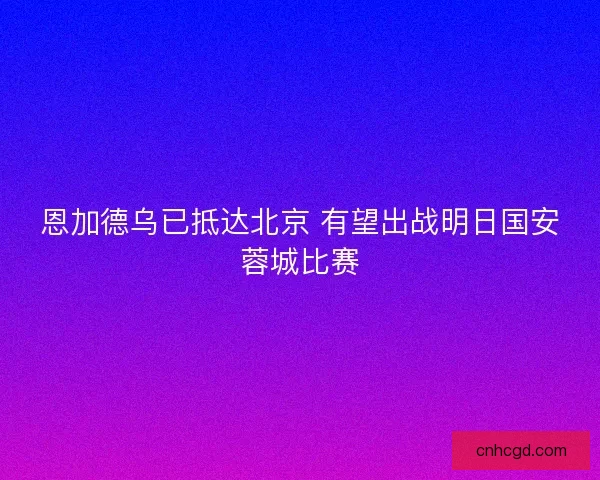 恩加德乌已抵达北京 有望出战明日国安蓉城比赛