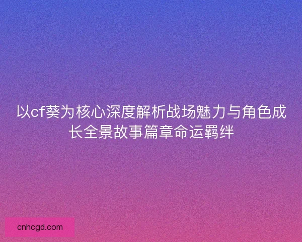以cf葵为核心深度解析战场魅力与角色成长全景故事篇章命运羁绊