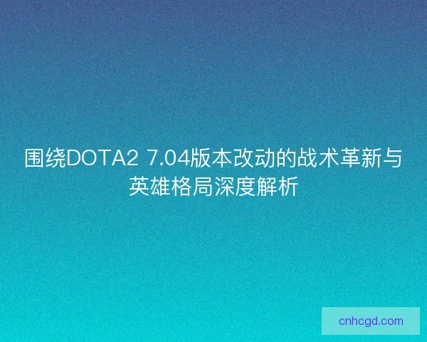 围绕DOTA2 7.04版本改动的战术革新与英雄格局深度解析 围绕DOTA2 7.04版本改动的战术革新与英雄格局深度解析