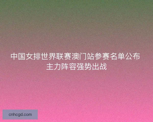 中国女排世界联赛澳门站参赛名单公布 主力阵容强势出战