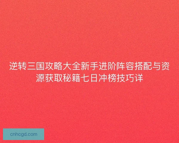 逆转三国攻略大全新手进阶阵容搭配与资源获取秘籍七日冲榜技巧详