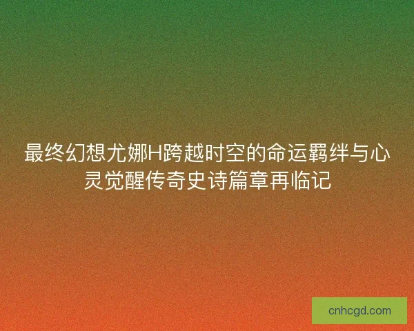 最终幻想尤娜H跨越时空的命运羁绊与心灵觉醒传奇史诗篇章再临记