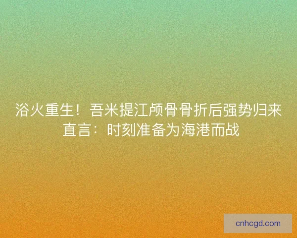 浴火重生！吾米提江颅骨骨折后强势归来 直言：时刻准备为海港而战