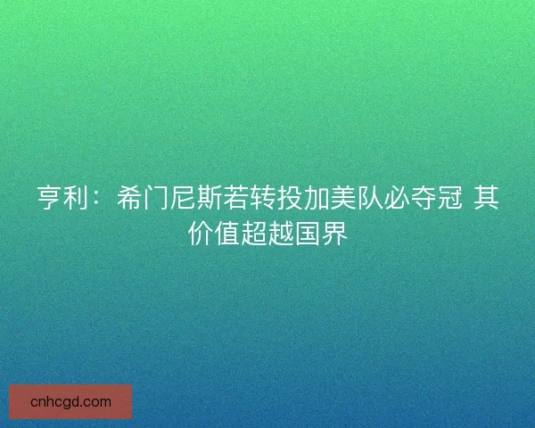 亨利：希门尼斯若转投加美队必夺冠 其价值超越国界